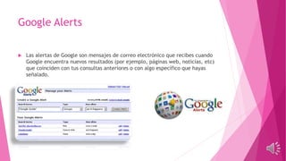 Google Alerts
 Las alertas de Google son mensajes de correo electrónico que recibes cuando
Google encuentra nuevos resultados (por ejemplo, páginas web, noticias, etc)
que coinciden con tus consultas anteriores o con algo específico que hayas
señalado.
 