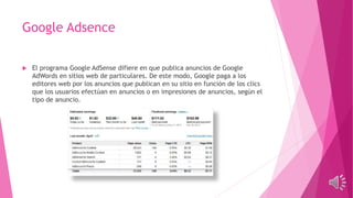 Google Adsence
 El programa Google AdSense difiere en que publica anuncios de Google
AdWords en sitios web de particulares. De este modo, Google paga a los
editores web por los anuncios que publican en su sitio en función de los clics
que los usuarios efectúan en anuncios o en impresiones de anuncios, según el
tipo de anuncio.
 
