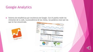 Google Analytics
 Sistema de estadísticas por excelencia de Google. Con él podrás medir los
visitantes de tu web, la procedencia de las visitas, las palabras clave por las
que te han encontrado.
 