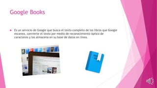 Google Books
 Es un servicio de Google que busca el texto completo de los libros que Google
escanea, convierte el texto por medio de reconocimiento óptico de
caracteres y los almacena en su base de datos en línea.
 