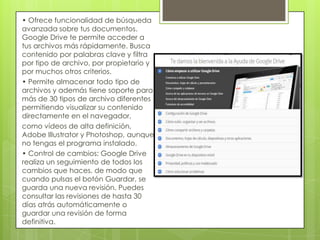 • Ofrece funcionalidad de búsqueda
avanzada sobre tus documentos.
Google Drive te permite acceder a
tus archivos más rápidamente. Busca
contenido por palabras clave y filtra
por tipo de archivo, por propietario y
por muchos otros criterios.
• Permite almacenar todo tipo de
archivos y además tiene soporte para
más de 30 tipos de archivo diferentes
permitiendo visualizar su contenido
directamente en el navegador,
como vídeos de alta definición,
Adobe Illustrator y Photoshop, aunque
no tengas el programa instalado.
• Control de cambios: Google Drive
realiza un seguimiento de todos los
cambios que haces, de modo que
cuando pulsas el botón Guardar, se
guarda una nueva revisión. Puedes
consultar las revisiones de hasta 30
días atrás automáticamente o
guardar una revisión de forma
definitiva.
 