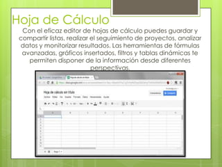 Hoja de Cálculo
Con el eficaz editor de hojas de cálculo puedes guardar y
compartir listas, realizar el seguimiento de proyectos, analizar
datos y monitorizar resultados. Las herramientas de fórmulas
avanzadas, gráficos insertados, filtros y tablas dinámicas te
permiten disponer de la información desde diferentes
perspectivas.
 