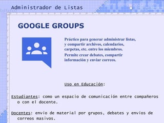 Administrador de Listas
Uso en Educación:
Estudiantes: como un espacio de comunicación entre compañeros
o con el docente.
Docentes: envío de material por grupos, debates y envíos de
correos masivos.
GOOGLE GROUPS
Práctico para generar administrar listas,
y compartir archivos, calendarios,
carpetas, etc. entre los miembros.
Permite crear debates, compartir
información y enviar correos.
www.groups.google.com
 