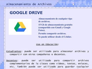 Almacenamiento de Archivos
Uso en Educación:
Estudiantes: puede ser utilizado para almacenar archivos y
compartir con otros compañeros o docentes.
Docentes: puede ser utilizado para compartir archivos
complementarios de la clases como videos, textos, enlaces,
etc. También puede ser utilizado para guardar cualquier
GOOGLE DRIVE
Almacenamiento de cualquier tipo
de archivos.
15 Gb de almacenamiento gratuito
(compartido con Gmail y Google
Fotos).
Permite compartir archivos.
Se puede utilizar desde el Celular.
www.google.com/drive
 