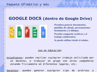 Paquete Ofimático y más
Uso en Educación:
Estudiantes: pueden realizar cualquier trabajo solicitado por
un docente, o trabajar en grupo con otros compañeros
estando físicamente en diferentes lugares, etc.
Docentes: pueden generar cualquier tipo de archivos a
GOOGLE DOCS (dentro de Google Drive)
Permiten generar documentos,
planillas de cálculo, presentaciones
formularios y/o dibujos.
Permite compartir archivos y el
trabajo colaborativo.
Se puede utilizar desde el celular.
www.google.com/drive
 