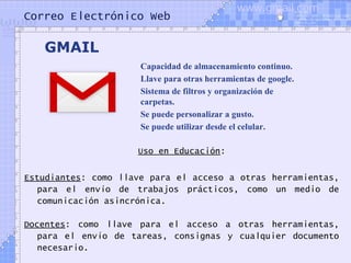 Correo Electrónico Web
Uso en Educación:
Estudiantes: como llave para el acceso a otras herramientas,
para el envío de trabajos prácticos, como un medio de
comunicación asincrónica.
Docentes: como llave para el acceso a otras herramientas,
para el envío de tareas, consignas y cualquier documento
necesario.
Capacidad de almacenamiento continuo.
Llave para otras herramientas de google.
Sistema de filtros y organización de
carpetas.
Se puede personalizar a gusto.
Se puede utilizar desde el celular.
GMAIL
www.gmail.com
 