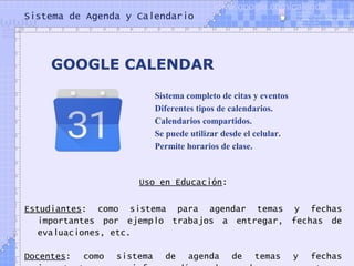 Sistema de Agenda y Calendario
Uso en Educación:
Estudiantes: como sistema para agendar temas y fechas
importantes por ejemplo trabajos a entregar, fechas de
evaluaciones, etc.
Docentes: como sistema de agenda de temas y fechas
GOOGLE CALENDAR
Sistema completo de citas y eventos
Diferentes tipos de calendarios.
Calendarios compartidos.
Se puede utilizar desde el celular.
Permite horarios de clase.
www.google.com/calendar
 