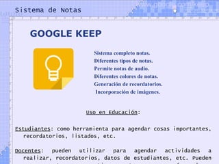 Sistema de Notas
Uso en Educación:
Estudiantes: como herramienta para agendar cosas importantes,
recordatorios, listados, etc.
Docentes: pueden utilizar para agendar actividades a
realizar, recordatorios, datos de estudiantes, etc. Pueden
GOOGLE KEEP
Sistema completo notas.
Diferentes tipos de notas.
Permite notas de audio.
Diferentes colores de notas.
Generación de recordatorios.
 Incorporación de imágenes.
www.google.com/keep
 