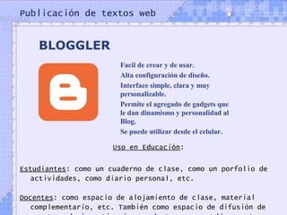 Publicación de textos web
Uso en Educación:
Estudiantes: como un cuaderno de clase, como un porfolio de
actividades, como diario personal, etc.
Docentes: como espacio de alojamiento de clase, material
complementario, etc. También como espacio de difusión de
BLOGGLER
Facil de crear y de usar.
Alta configuración de diseño.
Interface simple, clara y muy
personalizable.
Permite el agregado de gadgets que
le dan dinamismo y personalidad al
Blog.
Se puede utilizar desde el celular.
www.blogger.com
 