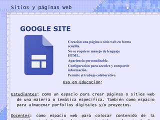 Sitios y páginas Web
Uso en Educación:
Estudiantes: como un espacio para crear páginas o sitios web
de una materia o temática específica. También como espacio
para almacenar porfolios digitales y/o proyectos.
Docentes: como espacio web para colocar contenido de la
GOOGLE SITE
Creación una página o sitio web en forma
sencilla.
No se requiere manejo de lenguaje
HTML.
Apariencia personalizable.
Configuración para acceder y compartir
información.
Permite el trabajo colaborativo.
www.sites.google.com
 