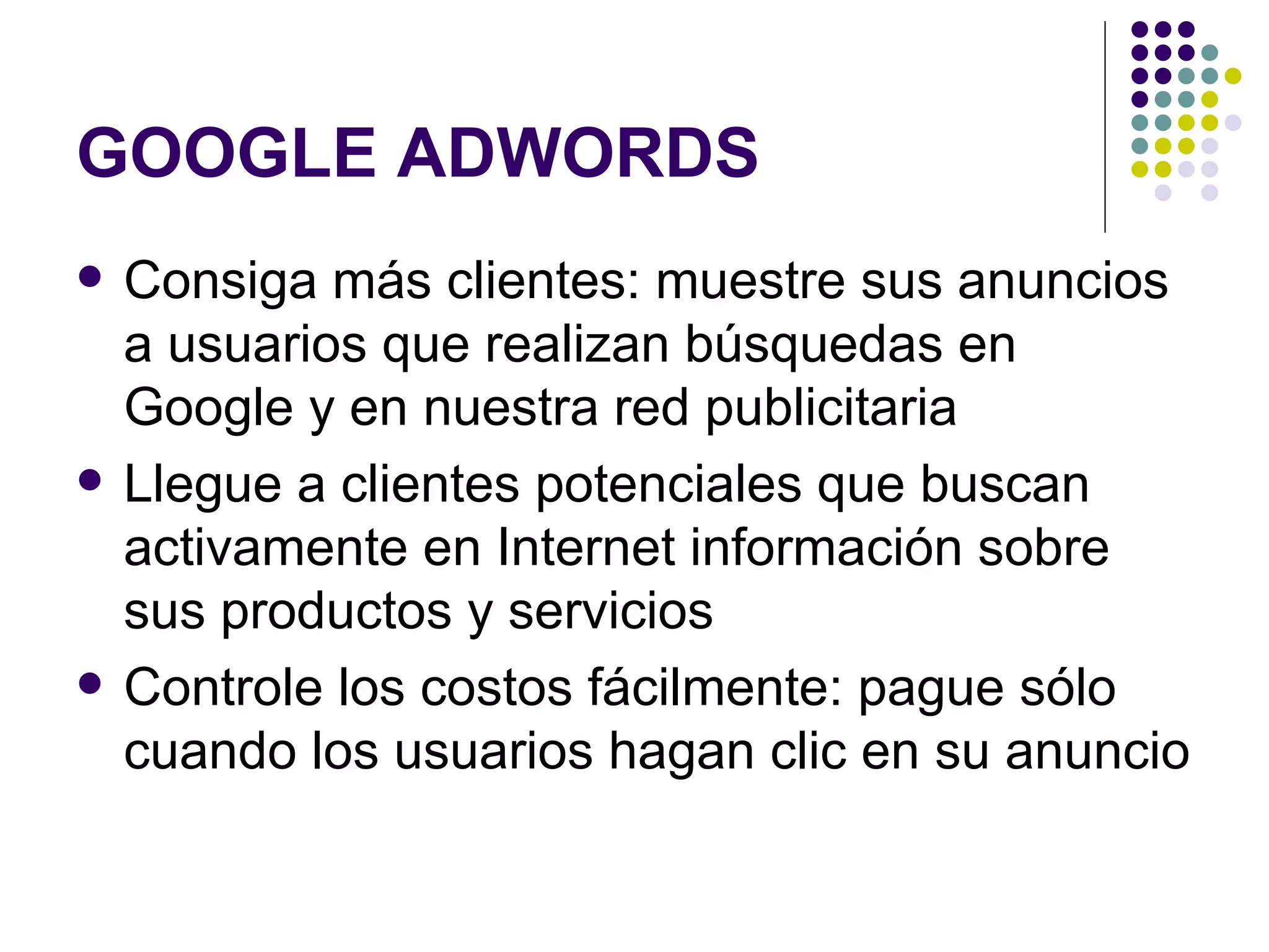 GOOGLE ADWORDS Consiga más clientes: muestre sus anuncios a usuarios que realizan búsquedas en Google y en nuestra red publicitaria  Llegue a clientes potenciales que buscan activamente en Internet información sobre sus productos y servicios  Controle los costos fácilmente: pague sólo cuando los usuarios hagan clic en su anuncio  