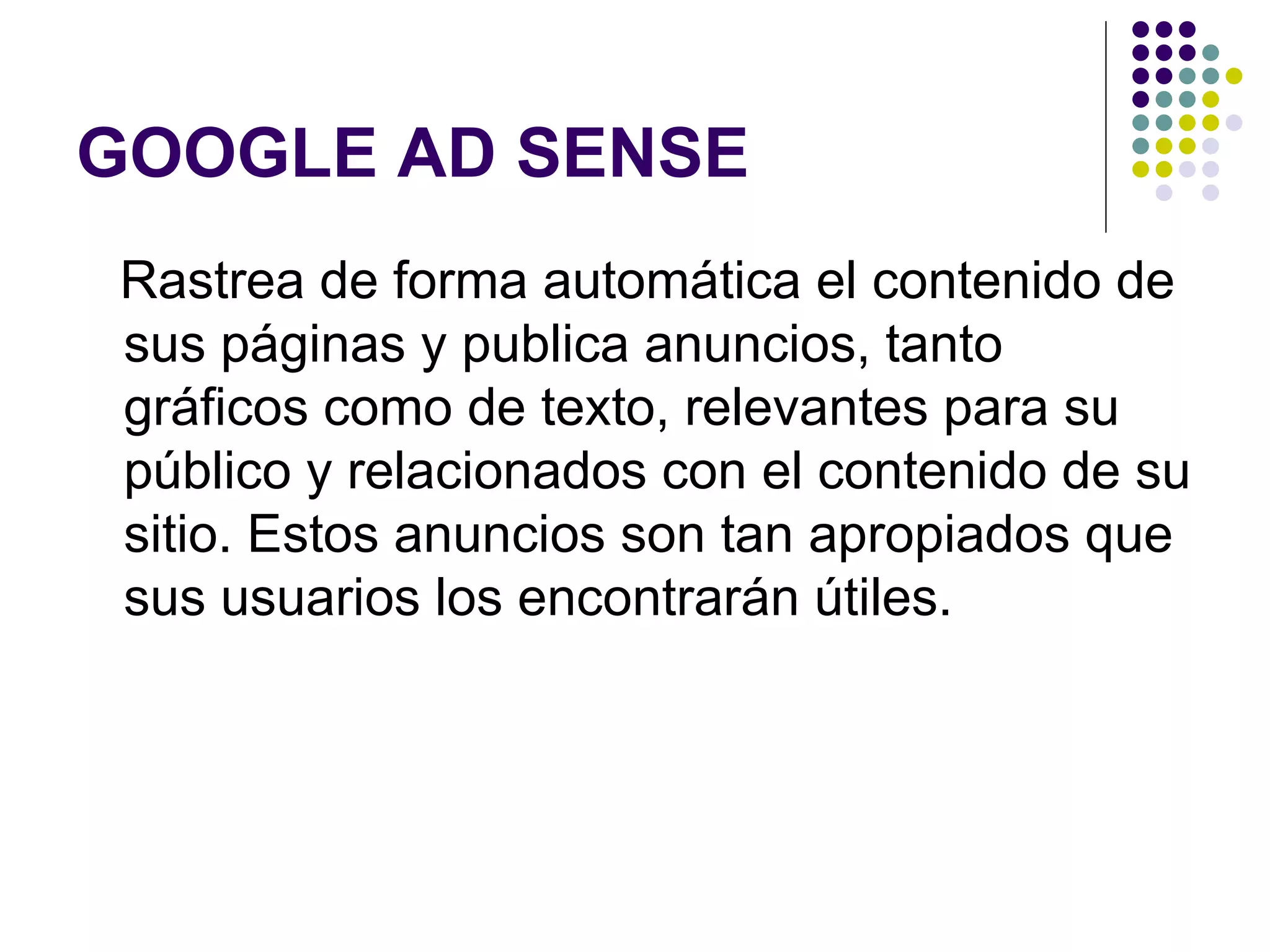 GOOGLE AD SENSE Rastrea de forma automática el contenido de sus páginas y publica anuncios, tanto gráficos como de texto, relevantes para su público y relacionados con el contenido de su sitio. Estos anuncios son tan apropiados que sus usuarios los encontrarán útiles.  