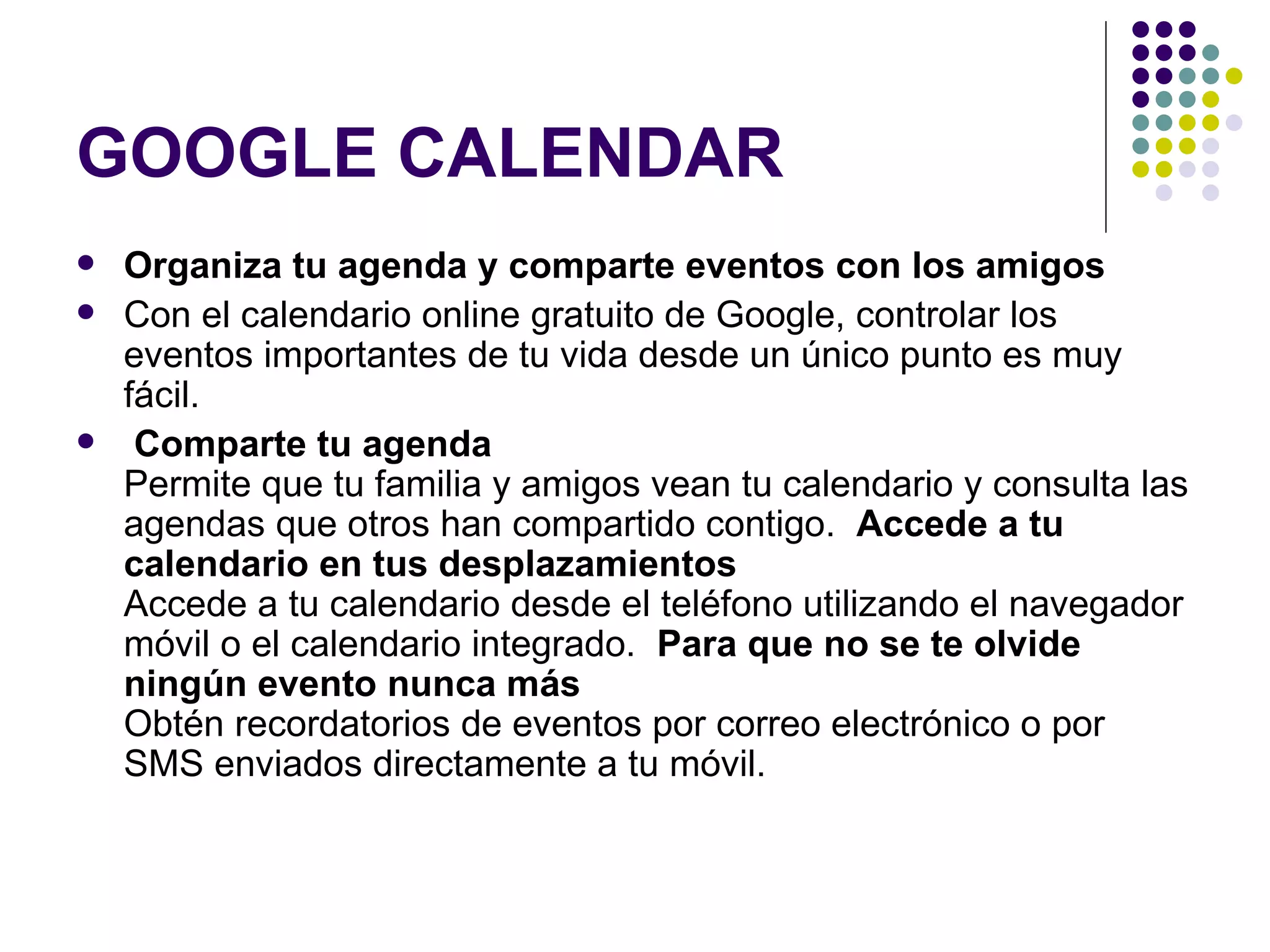 GOOGLE CALENDAR Organiza tu agenda y comparte eventos con los amigos  Con el calendario online gratuito de Google, controlar los eventos importantes de tu vida desde un único punto es muy fácil. Comparte tu agenda Permite que tu familia y amigos vean tu calendario y consulta las agendas que otros han compartido contigo.  Accede a tu calendario en tus desplazamientos Accede a tu calendario desde el teléfono utilizando el navegador móvil o el calendario integrado.  Para que no se te olvide ningún evento nunca más Obtén recordatorios de eventos por correo electrónico o por SMS enviados directamente a tu móvil.  