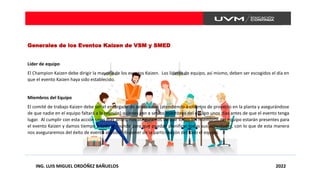 ING. LUIS MIGUEL ORDÓÑEZ BAÑUELOS 2022
Generales de los Eventos Kaizen de VSM y SMED
Líder de equipo
El Champion Kaizen debe dirigir la mayoría de los eventos Kaizen. Los líderes de equipo, así mismo, deben ser escogidos el día en
que el evento Kaizen haya sido establecido.
Miembros del Equipo
El comité de trabajo Kaizen debe ser el encargado de seleccionar (atendiendo a criterios de proyecto en la planta y asegurándose
de que nadie en el equipo faltará a la reunión) quienes van a ser los miembros del equipo unos días antes de que el evento tenga
lugar. Al cumplir con esta acción unos días antes, nos aseguramos de que todos los miembros del equipo estarán presentes para
el evento Kaizen y damos tiempo a todo el mundo para que puedan planificar todas sus actividades, con lo que de esta manera
nos aseguraremos del éxito de evento al poder disponer de la participación del todo el equipo.
 