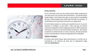 ING. LUIS MIGUEL ORDÓÑEZ BAÑUELOS 2022
Fecha y Duración
Se ha comentado antes que los eventos Kaizen deben programarse
unos días antes a las reuniones del comité Kaizen. Los Eventos Kaizen
pueden llegar a durar hasta cinco días, aunque según la complejidad
del área a tratar, pueden tener Lead Times de hasta 3-4 semanas. El
comité Kaizen es el que decide la duración y su seguimiento.
Se recomienda preparar el evento para aquellas horas en la que los
operarios no trabajen, ya que llevar a cabo este tipo de eventos
cuando los trabajadores están trabajando puede ser difícil y podemos
interrumpir el transcurso normal del sistema productivo. Otra opción
es planear los eventos Kaizen en horas nocturnas, siempre pensando
en que no pueda afectar a temas de seguridad de los empleados.
Objetivo Estratégico
En teoría cada evento Kaizen debe seleccionarse en función de su
contribución a las métricas de clave que la organización tenga
definidas (Hoshinkanri).
 