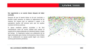 ING. LUIS MIGUEL ORDÓÑEZ BAÑUELOS 2022
Dar seguimiento a un evento Kaizen después de haber
concluido
Después de que el evento Kaizen se da por concluido, y
durante cuatro semanas, se realiza un seguimiento de las
mejoras, de manera que se supervise y apoye a los
operadores dueños del proceso para que las puedan
mantener de forma continua.
El apoyo mediante gráficos accesibles y de fácil
interpretación serán de mucha utilidad para evaluar el
impacto de la mejora obtenida en la dinámica Kaizen a través
del tiempo. Es importante realizar una celebración de los
logros alcanzados para motivar al entusiasmo y hacer énfasis
que la colaboración en equipo puede lograr una mejora
continua permanente y dinámica.
 