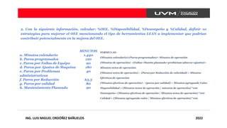 2. Con la siguiente información, calcular: %OEE, %Disponibilidad, %Desempeño y %Calidad, definir 10
estrategias para mejorar el OEE mencionando el tipo de herramientas LEAN a implementar que podrían
contribuir potencialmente en la mejora del OEE.
ING. LUIS MIGUEL ORDÓÑEZ BAÑUELOS 2022
MINUTOS
a. Minutos calendario 1,440
b. Paros programados 120
c. Paros por Fallas de Equipo 90
d. Paros por Ajustes de Maquina 180
e. Paros por Problemas
administrativos
40
f. Paros por Reducción 63.3
g. Paros por calidad 80
h. Mantenimiento Planeado 90
FORMULAS:
(Minutos calendario)-(Paros programados)= Minutos de operación
(Minutos de operación) –(Fallas+Mantto planeado+problemas admvos+ajustes)=
Minutos netos de operación
(Minutos netos de operación) – (Paros por Reducción de velocidad) = Minutos
Efectivos de operación
(Minutos efectivos de operación) – (paros por calidad) = Minutos agregando Valor
Disponibilidad = (Minutos netos de operación / minutos de operación) *100
Desempeño= (Minutos efectivos de operación / Minutos netos de operación) *100
Calidad = (Minutos agregando valor / Minutos efectivos de operación) *100
 
