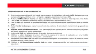 ING. LUIS MIGUEL ORDÓÑEZ BAÑUELOS 2022
Diez estrategias basadas en Lean para mejorar el OEE
1. Determinar como punto de partida para realizar una comparación de resultados una práctica de Hoshin Kanri para determinar
las metas estratégicas, establecer metas a corto plazo y largo plazo, objetivos operacionales y KPI’s.
2. Realizar un VSM Value Stream Mapping para depurar los procesos e información y alcanzar las metas requeridas por el cliente.
3. Crear un VMF para determinar e identificar tiempos y movimientos que requieran atención crítica.
4. Crear un AMEF para determinar las actividades estratégicas críticas que requieren mejorar su performance desde sus primeras
causas.
5. Realizar Gemba Genbutso para precisar vivencialmente los problemas de alimentación, mantenimiento y operación del
equipo.
6. Mapear el proceso para determinar MUDAS, ciclos que no agregan valor operativo, bucles administrativos y reducir el proceso
a su mínima expresión y su máxima productividad.
7. Implementar SMED para reducir los tiempos de paros por ajustes y mantenimiento.
8. Establecer un tablero Andon para comunicar y determinar el progreso de los procesos de producción, para tomar medidas
oportunas que construyan retardos por reducción o administrativos.
9. Implementar medidas Poka Yoke para mejorar la calidad de los entregables en todas las áreas y reducir las mermas de tiempo
y recursos varios por calidad y errores.
10. Establecer el TPM Mantenimiento Productivo Total para reducir los paros producidos por mantenimientos correctivos y
preventivos.
 