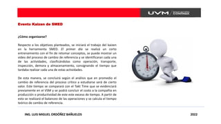 ING. LUIS MIGUEL ORDÓÑEZ BAÑUELOS 2022
Evento Kaizen de SMED
¿Cómo organizarse?
Respecto a los objetivos planteados, se iniciará el trabajo del kaizen
en la herramienta SMED. El primer día se realizá un corto
entrenamiento con el fin de retomar conceptos, se puede mostrar un
video del proceso de cambio de referencia y se identificaran cada una
de las actividades, clasificándolas como operación, transporte,
inspección, demora y almacenamiento, consignando el tiempo que
tardaba realizar cada una de estas actividades.
De esta manera, se concluirá según el análisis que en promedio el
cambio de referencia del proceso crítico a estudiarse será de cierto
valor. Este tiempo se comparará con el Takt Time que se evidenciará
previamente en el VSM y se podrá concluir el costo a la compañía en
producción o productividad de este este exceso de tiempo. A partir de
esto se realizará el balanceo de las operaciones y se calcula el tiempo
teórico de cambio de referencia.
 