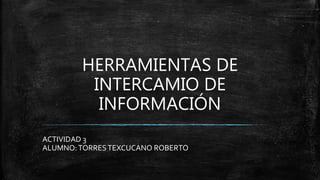 HERRAMIENTAS DE
INTERCAMIO DE
INFORMACIÓN
ACTIVIDAD 3
ALUMNO:TORRESTEXCUCANO ROBERTO
 