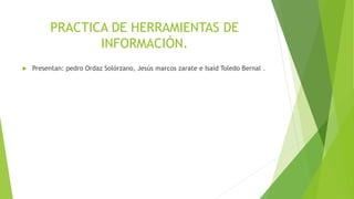PRACTICA DE HERRAMIENTAS DE
INFORMACIÓN.
 Presentan: pedro Ordaz Solórzano, Jesús marcos zarate e Isaíd Toledo Bernal .
 