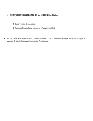 4. INSTITUCIONES REGENTES EN LA INGENIERIA CIVIL :
 Junta Técnica de Ingeniería
 Sociedad Panameña de Ingenieros y Arquitectos SPIA
su Ley 15 de 26 de enero de 1959, Gaceta Oficial 13,772 de 28 de febrero de 1959, Por la cual se regula el
ejercicio de las profesiones de Ingeniería y Arquitectura.
 