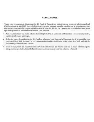 CONCLUSIONES
Todos estos programas de Modernización del Canal de Panamá son indicativos que no se está administrando el
Canal con miras al año 2015, sino todo lo contrario se están tomando todas las medidas que se necesitan para que
el Canal sea más confiable, seguro y eficiente mucho más allá del año 2015 ya que este es una industria en plena
operación y ofrece un servicio ininterrumpido a sus usuarios
Para poder mantener una fuerza laboral altamente productiva, la Comisión del Canal dota a todos sus empleados,
equipos con la mejor tecnología.
Todos los planes de modernización del Canal no solamente contribuyen a la Maximización de su capacidad con
vísperas al Siglo XXI, sino que a la vez crean una disminución considerable en los gastos del Canal, haciendo de
éste una mejor industria para Panamá.
Estos nuevos planes de Modernización del Canal harán la ruta de Panamá que sea la mejor alternativa para
transportar sus productos, trayendo beneficios a nuestros clientes y usuarios, así como a Panamá
 