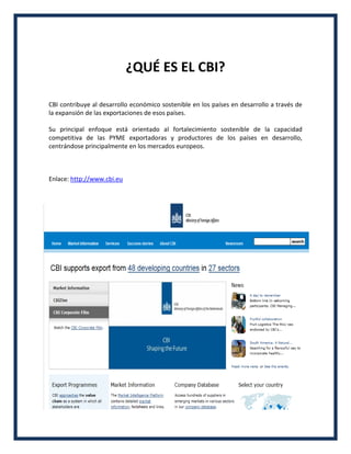 ¿QUÉ ES EL CBI?
CBI contribuye al desarrollo económico sostenible en los países en desarrollo a través de
la expansión de las exportaciones de esos países.
Su principal enfoque está orientado al fortalecimiento sostenible de la capacidad
competitiva de las PYME exportadoras y productores de los países en desarrollo,
centrándose principalmente en los mercados europeos.
Enlace: http://www.cbi.eu
 