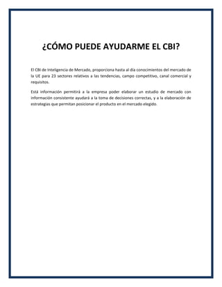 ¿CÓMO PUEDE AYUDARME EL CBI?
El CBI de Inteligencia de Mercado, proporciona hasta al día conocimientos del mercado de
la UE para 23 sectores relativos a las tendencias, campo competitivo, canal comercial y
requisitos.
Está información permitirá a la empresa poder elaborar un estudio de mercado con
información consistente ayudará a la toma de decisiones correctas, y a la elaboración de
estrategias que permitan posicionar el producto en el mercado elegido.
 