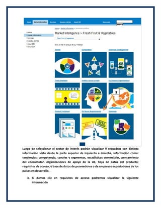 Luego de seleccionar el sector de interés podrán visualizar 9 recuadros con distinta
información visto desde la parte superior de izquierda a derecha, información como:
tendencias, competencia, canales y segmentos, estadísticas comerciales, pensamiento
del consumidor, organizaciones de apoyo de la UE, hoja de datos del producto,
requisitos de acceso, y base de datos de proveedores o de empresas exportadores de los
países en desarrollo.
3. Si damos clic en requisitos de acceso podremos visualizar la siguiente
información
3
 
