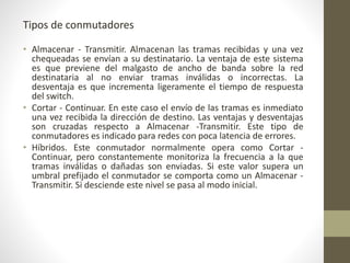 Tipos de conmutadores
• Almacenar - Transmitir. Almacenan las tramas recibidas y una vez
chequeadas se envían a su destinatario. La ventaja de este sistema
es que previene del malgasto de ancho de banda sobre la red
destinataria al no enviar tramas inválidas o incorrectas. La
desventaja es que incrementa ligeramente el tiempo de respuesta
del switch.
• Cortar - Continuar. En este caso el envío de las tramas es inmediato
una vez recibida la dirección de destino. Las ventajas y desventajas
son cruzadas respecto a Almacenar -Transmitir. Este tipo de
conmutadores es indicado para redes con poca latencia de errores.
• Híbridos. Este conmutador normalmente opera como Cortar -
Continuar, pero constantemente monitoriza la frecuencia a la que
tramas inválidas o dañadas son enviadas. Si este valor supera un
umbral prefijado el conmutador se comporta como un Almacenar -
Transmitir. Si desciende este nivel se pasa al modo inicial.
 