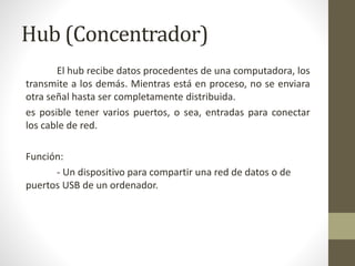 Hub (Concentrador)
El hub recibe datos procedentes de una computadora, los
transmite a los demás. Mientras está en proceso, no se enviara
otra señal hasta ser completamente distribuida.
es posible tener varios puertos, o sea, entradas para conectar
los cable de red.
Función:
- Un dispositivo para compartir una red de datos o de
puertos USB de un ordenador.
 