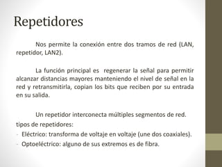 Repetidores
Nos permite la conexión entre dos tramos de red (LAN,
repetidor, LAN2).
La función principal es regenerar la señal para permitir
alcanzar distancias mayores manteniendo el nivel de señal en la
red y retransmitirla, copian los bits que reciben por su entrada
en su salida.
Un repetidor interconecta múltiples segmentos de red.
tipos de repetidores:
- Eléctrico: transforma de voltaje en voltaje (une dos coaxiales).
- Optoeléctrico: alguno de sus extremos es de fibra.
 