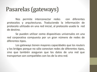 Pasarelas (gateways)
Nos permite interconectar redes con diferentes
protocolos y arquitecturas. Traduciendo la información de
protocolo utilizado en una red inicial, al protocolo usado la red
de destino.
Se pueden utilizar como dispositivos universales en una
red corporativa compuesta por un gran número de redes de
diferentes tipos.
Los gateways tienen mayores capacidades que los routers
y los bridges porque no sólo conectan redes de diferentes tipos,
sino que también aseguran que los datos de una red que
transportan son compatibles con los de la otra red.
 