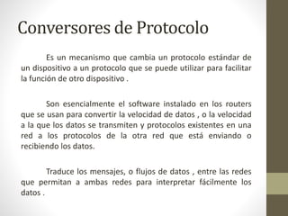 Conversores de Protocolo
Es un mecanismo que cambia un protocolo estándar de
un dispositivo a un protocolo que se puede utilizar para facilitar
la función de otro dispositivo .
Son esencialmente el software instalado en los routers
que se usan para convertir la velocidad de datos , o la velocidad
a la que los datos se transmiten y protocolos existentes en una
red a los protocolos de la otra red que está enviando o
recibiendo los datos.
Traduce los mensajes, o flujos de datos , entre las redes
que permitan a ambas redes para interpretar fácilmente los
datos .
 
