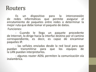 Routers
Es un dispositivo para la interconexión
de redes informáticas que permite asegurar el
enrutamiento de paquetes entre redes o determinar la
mejor ruta que debe tomar el paquete de datos.
Funciones:
- Cuando le llega un paquete procedente
de Internet, lo dirige hacia la interfaz destino por el camino
correspondiente, es decir, es capaz de encaminar
paquetes IP.
- las señales enviadas desde la red local para que
puedan transmitirse para que los equipos de
la LAN puedan interpretarlos.
- algunos router ADSL permiten la comunicación vía
inalambrica.
 