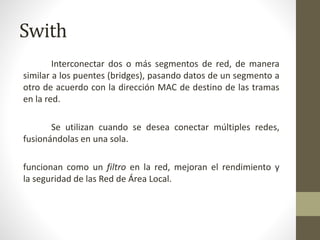 Swith
Interconectar dos o más segmentos de red, de manera
similar a los puentes (bridges), pasando datos de un segmento a
otro de acuerdo con la dirección MAC de destino de las tramas
en la red.
Se utilizan cuando se desea conectar múltiples redes,
fusionándolas en una sola.
funcionan como un filtro en la red, mejoran el rendimiento y
la seguridad de las Red de Área Local.
 