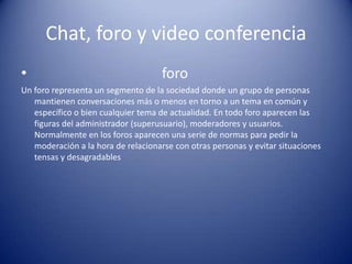 Chat, foro y video conferencia                                    foroUn foro representa un segmento de la sociedad donde un grupo de personas mantienen conversaciones más o menos en torno a un tema en común y específico o bien cualquier tema de actualidad. En todo foro aparecen las figuras del administrador (superusuario), moderadores y usuarios. Normalmente en los foros aparecen una serie de normas para pedir la moderación a la hora de relacionarse con otras personas y evitar situaciones tensas y desagradables