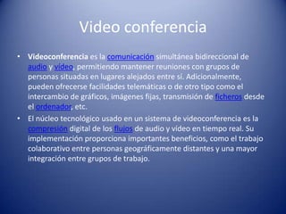 Video conferenciaVideoconferencia es la comunicación simultánea bidireccional de audio y vídeo, permitiendo mantener reuniones con grupos de personas situadas en lugares alejados entre sí. Adicionalmente, pueden ofrecerse facilidades telemáticas o de otro tipo como el intercambio de gráficos, imágenes fijas, transmisión de ficheros desde el ordenador, etc.El núcleo tecnológico usado en un sistema de videoconferencia es la compresión digital de los flujos de audio y vídeo en tiempo real. Su implementación proporciona importantes beneficios, como el trabajo colaborativo entre personas geográficamente distantes y una mayor integración entre grupos de trabajo.