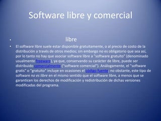 Software libre y comerciallibreEl software libre suele estar disponible gratuitamente, o al precio de costo de la distribución a través de otros medios; sin embargo no es obligatorio que sea así, por lo tanto no hay que asociar software libre a "software gratuito" (denominado usualmente freeware), ya que, conservando su carácter de libre, puede ser distribuido comercialmente ("software comercial"). Análogamente, el "software gratis" o "gratuito" incluye en ocasiones el código fuente; no obstante, este tipo de software no es libre en el mismo sentido que el software libre, a menos que se garanticen los derechos de modificación y redistribución de dichas versiones modificadas del programa.