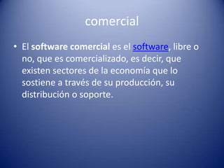comercialEl software comercial es el software, libre o no, que es comercializado, es decir, que existen sectores de la economía que lo sostiene a través de su producción, su distribución o soporte.