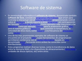 Software de sistemaEn terminología informática el software de sistema, denominado también software de base, consiste en programas informáticos que sirven para controlar e interactuar con el sistema operativo, proporcionando control sobre el hardware y dando soporte a otros programas; en contraposición del llamado software de aplicación. Como ejemplos cabe mencionar a las bibliotecas como por ejemplo OpenGL para la aceleración gráfica, PNG para el sistema gráfico o demonios que controlan la temperatura, la velocidad del disco duro, como hdparm, o la frecuencia del procesador como cpudyn.Uno de los más prominentes ejemplos de software de sistema se encuentra en el proyecto GNU, cuyas herramientas de programación permitieron combinarse con el núcleo informático basado en Unix denominado Linux, formando entre ambos las conocidas como distribuciones GNU/Linux.Estos programas realizan diversas tareas, como la transferencia de datos entre la memoria RAM y los dispositivos de almacenamiento (disco rígido, unidades de discos ópticos, etc) entre otros.