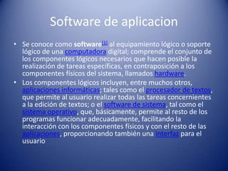 Software de aplicacionSe conoce como software[1] al equipamiento lógico o soporte lógico de una computadora digital; comprende el conjunto de los componentes lógicos necesarios que hacen posible la realización de tareas específicas, en contraposición a los componentes físicos del sistema, llamados hardware.Los componentes lógicos incluyen, entre muchos otros, aplicaciones informáticas; tales como el procesador de textos, que permite al usuario realizar todas las tareas concernientes a la edición de textos; o el software de sistema, tal como el sistema operativo, que, básicamente, permite al resto de los programas funcionar adecuadamente, facilitando la interacción con los componentes físicos y con el resto de las aplicaciones, proporcionando también una interfaz para el usuario