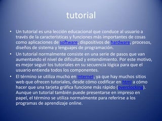 tutorialUn tutorial es una lección educacional que conduce al usuario a través de la características y funciones más importantes de cosas como aplicaciones de software, dispositivos de hardware, procesos, diseños de sistema y lenguajes de programación. Un tutorial normalmente consiste en una serie de pasos que van aumentando el nivel de dificultad y entendimiento. Por este motivo, es mejor seguir los tutoriales en su secuencia lógica para que el usuario entienda todos los componentes. El término se utiliza mucho en Internet, ya que hay muchos sitios web que ofrecen tutoriales, desde cómo codificar en html a cómo hacer que una tarjeta gráfica funcione más rápido (overclocking). Aunque un tutorial también puede presentarse en impreso en papel, el término se utiliza normalmente para referirse a los programas de aprendizaje online.