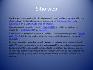 Sitio webUn sitio web es una colección de páginas web relacionadas, imágenes, vídeos u otros archivos digitales típicamente comunes a un dominio de Internet o subdominio en la WorldWide Web en Internet.Una página web es un documento HTML/XHTML accesible generalmente mediante el protocoloHTTP de Internet.Todos los sitios web públicamente accesibles constituyen una gigantesca "WorldWide Web" de información (un gigantesco entramado de recursos de alcance mundial).En inglés website o web site, un sitio web es un sitio (localización) en la WorldWide Web que contine documentos (páginas web) organizados gerárquicamente. Cada documento (página web) contiene texto y o gráficos que aparecen como información digital en la pantalla de un ordenador. Un sitio puede contener una combinación de gráficos, texto, audio, vídeo, y otros materiales dinámicos o estáticos.