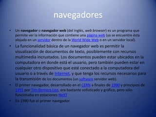 navegadoresUn navegador o navegador web (del inglés, web browser) es un programa que permite ver la información que contiene una página web (ya se encuentre ésta alojada en un servidor dentro de la WorldWide Web o en un servidor local).La funcionalidad básica de un navegador web es permitir la visualización de documentos de texto, posiblemente con recursos multimedia incrustados. Los documentos pueden estar ubicados en la computadora en donde está el usuario, pero también pueden estar en cualquier otro dispositivo que esté conectado a la computadora del usuario o a través de Internet, y que tenga los recursos necesarios para la transmisión de los documentos (un software servidor web).El primer navegador, desarrollado en el CERN a finales de 1990 y principios de 1991 por Tim Berners-Lee, era bastante sofisticado y gráfico, pero sólo funcionaba en estaciones NeXTEn 1990 fue el primer navegador.