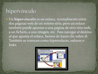 Un hipervínculo es un enlace, normalmente entre dos páginas web de un mismo sitio, pero un enlace también puede apuntar a una página de otro sitio web, a un fichero, a una imagen, etc. Para navegar al destino al que apunta el enlace, hemos de hacer clic sobre él. También se conocen como hiperenlaces, enlaces o links. . hipervínculo
