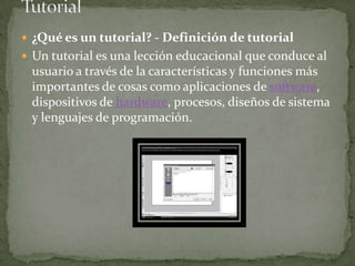 Tutorial¿Qué es un tutorial? - Definición de tutorialUn tutorial es una lección educacional que conduce al usuario a través de la características y funciones más importantes de cosas como aplicaciones de software, dispositivos de hardware, procesos, diseños de sistema y lenguajes de programación. 