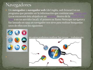 Un navegador o navegador web (del inglés, web browser) es un programa que permite ver la información que contiene una página web (ya se encuentre ésta alojada en un servidor dentro de la World Wide Web o en un servidor local). el primero se llamo Netscape navigator y fue lanzado en 1995 un navegador nos sirve para realizar busquedas unos de ellos son los siguientes                               en estos podemos realizar las tareas  , trabajos etc.Navegadores