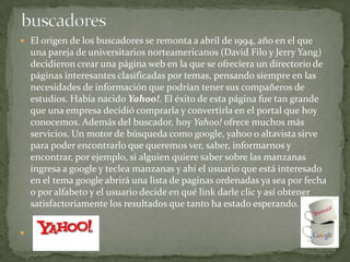 buscadoresEl origen de los buscadores se remonta a abril de 1994, año en el que una pareja de universitarios norteamericanos (David Filo y Jerry Yang) decidieron crear una página web en la que se ofreciera un directorio de páginas interesantes clasificadas por temas, pensando siempre en las necesidades de información que podrían tener sus compañeros de estudios. Había nacido Yahoo!. El éxito de esta página fue tan grande que una empresa decidió comprarla y convertirla en el portal que hoy conocemos. Además del buscador, hoy Yahoo! ofrece muchos más servicios. Un motor de búsqueda como google, yahoo o altavista sirve para poder encontrarlo que queremos ver, saber, informarnos y encontrar, por ejemplo, si alguien quiere saber sobre las manzanas ingresa a google y teclea manzanas y ahí el usuario que está interesado en el tema google abrirá una lista de paginas ordenadas ya sea por fecha o por alfabeto y el usuario decide en qué link darle clic y así obtener satisfactoriamente los resultados que tanto ha estado esperando.